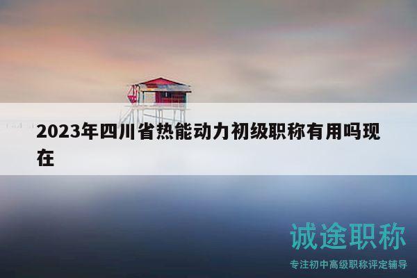 2023年四川省热能动力初级职称有用吗现在