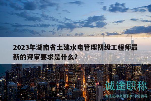 2023年湖南省土建水电管理初级工程师最新的评审要求是什么？