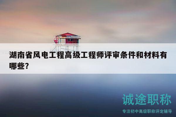 湖南省风电工程高级工程师评审条件和材料有哪些？