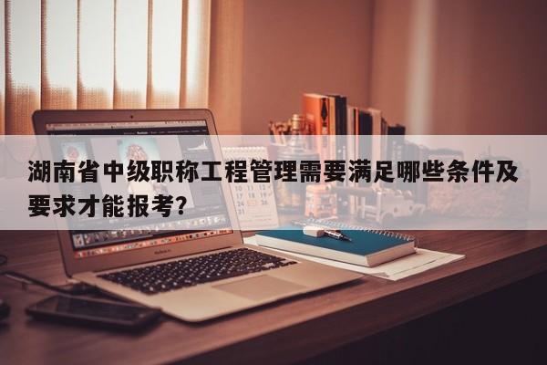 湖南省中级职称工程管理需要满足哪些条件及要求才能报考？