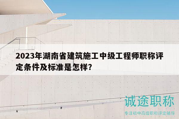 2023年湖南省建筑施工中级工程师职称评定条件及标准是怎样？