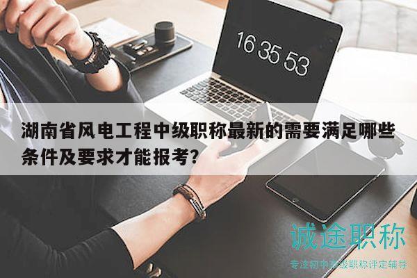 湖南省风电工程中级职称最新的需要满足哪些条件及要求才能报考？