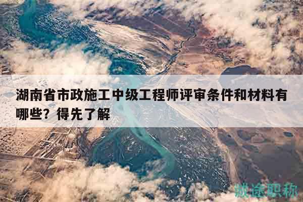 湖南省市政施工中级工程师评审条件和材料有哪些？得先了解