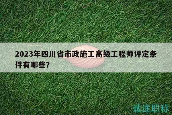 2023年四川省市政施工高级工程师评定条件有哪些？