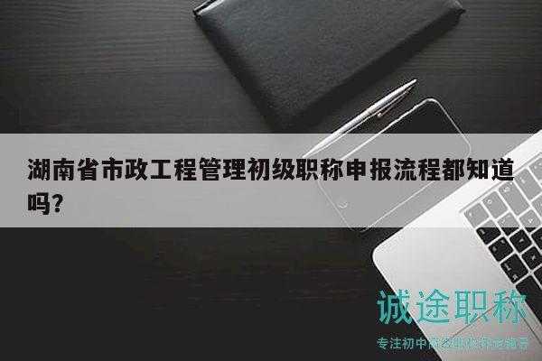 湖南省市政工程管理初级职称申报流程都知道吗？