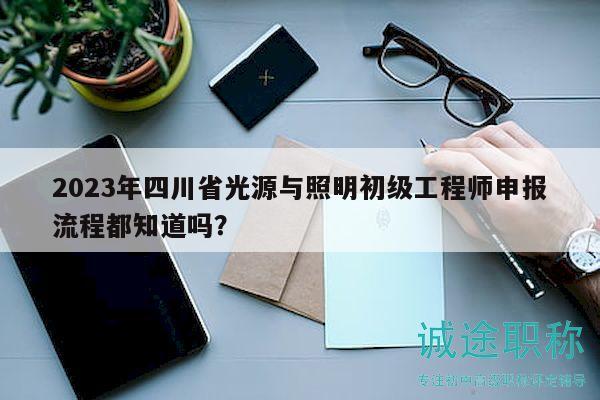 2023年四川省光源与照明初级工程师申报流程都知道吗？