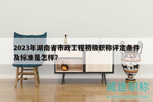 2023年湖南省市政工程初级职称评定条件及标准是怎样？