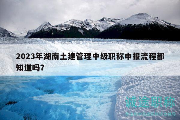 2023年湖南土建管理中级职称申报流程都知道吗？
