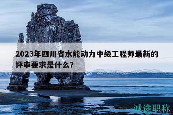 2023年四川省水能动力中级工程师最新的评审要求是什么？