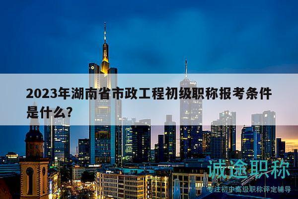 2023年湖南省市政工程初级职称报考条件是什么？