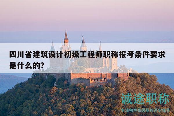 四川省建筑设计初级工程师职称报考条件要求是什么的？
