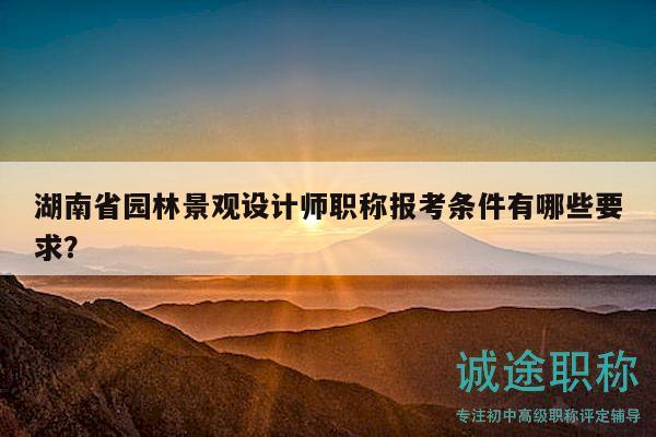 湖南省园林景观设计师职称报考条件有哪些要求？