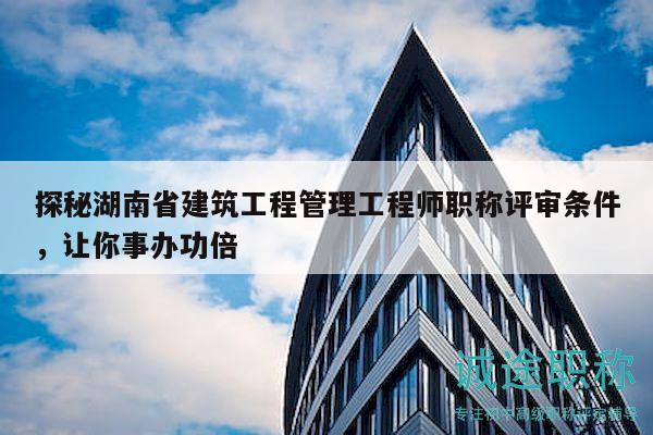 探秘湖南省建筑工程管理工程师职称评审条件，让你事办功倍