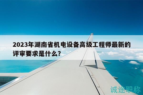 2023年湖南省机电设备高级工程师最新的评审要求是什么？