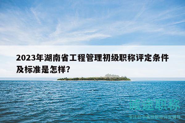 2023年湖南省工程管理初级职称评定条件及标准是怎样？