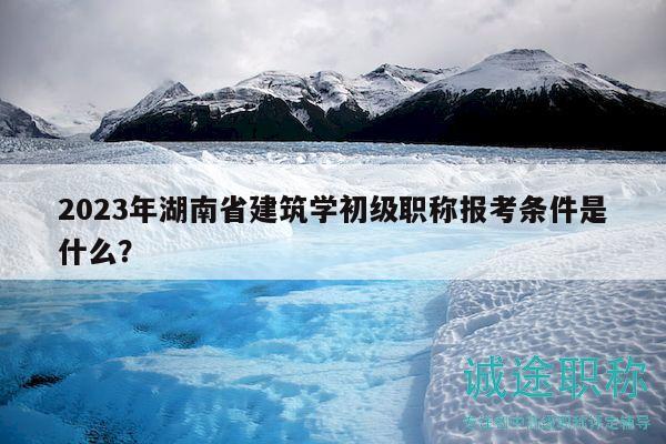 2023年湖南省建筑学初级职称报考条件是什么？