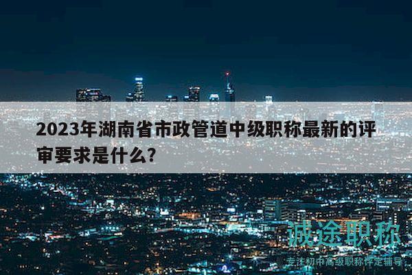 2023年湖南省市政管道中级职称最新的评审要求是什么？