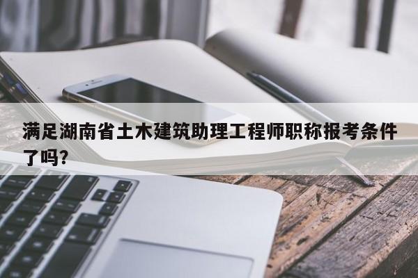 满足湖南省土木建筑助理工程师职称报考条件了吗？