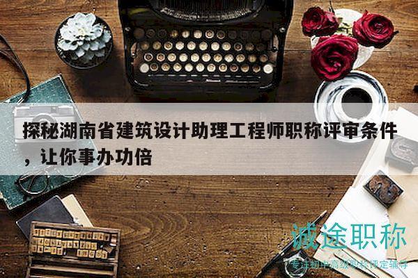 探秘湖南省建筑设计助理工程师职称评审条件，让你事办功倍