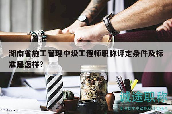 湖南省施工管理中级工程师职称评定条件及标准是怎样？