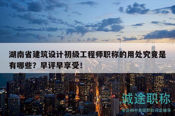 湖南省建筑设计初级工程师职称的用处究竟是有哪些？早评早享受！