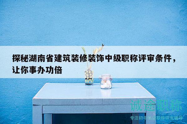 探秘湖南省建筑装修装饰中级职称评审条件，让你事办功倍