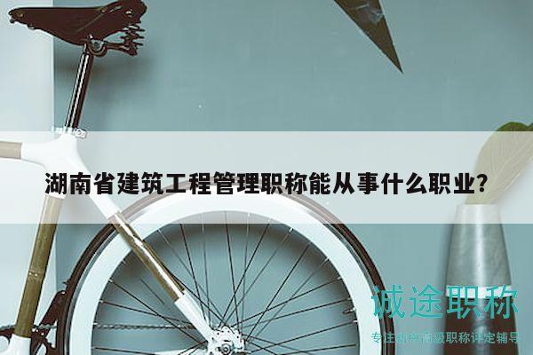 湖南省建筑工程管理职称能从事什么职业？