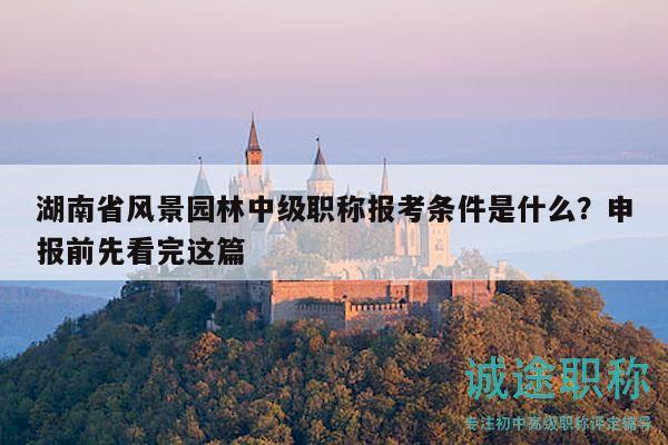 湖南省风景园林中级职称报考条件是什么？申报前先看完这篇