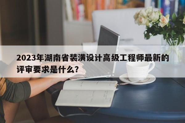 2023年湖南省装潢设计高级工程师最新的评审要求是什么？