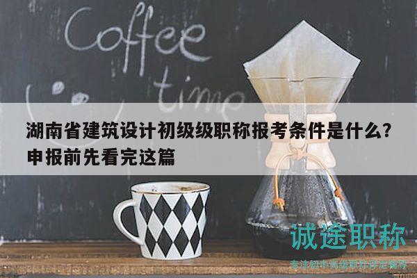 湖南省建筑设计初级级职称报考条件是什么？申报前先看完这篇