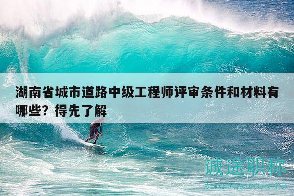 湖南省城市道路中级工程师评审条件和材料有哪些？得先了解