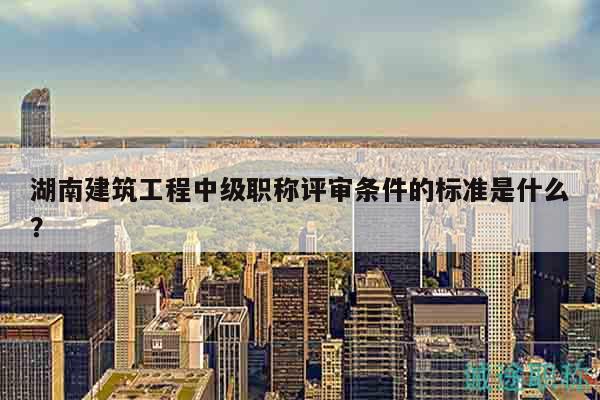 湖南建筑工程中级职称评审条件的标准是什么？