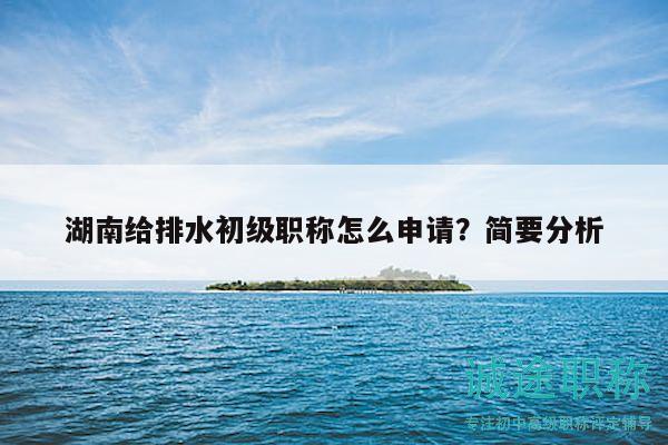 湖南给排水初级职称怎么申请？简要分析