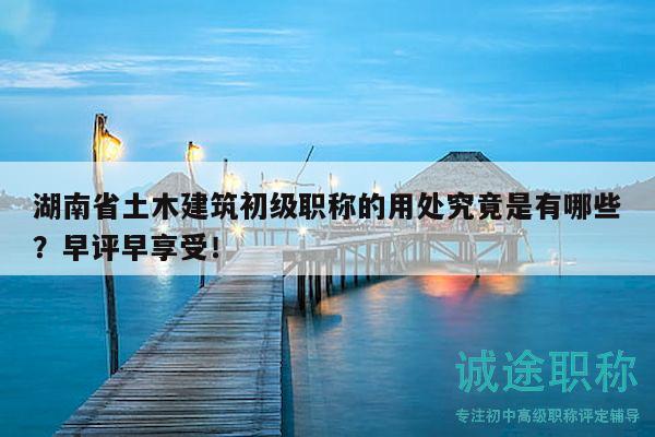 湖南省土木建筑初级职称的用处究竟是有哪些？早评早享受！