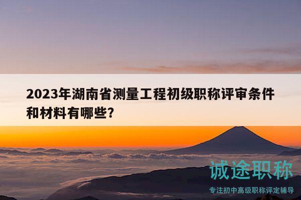 2023年湖南省测量工程初级职称评审条件和材料有哪些？