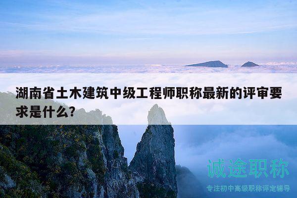 湖南省土木建筑中级工程师职称最新的评审要求是什么？