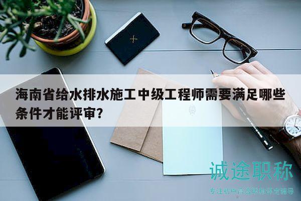 海南省给水排水施工中级工程师需要满足哪些条件才能评审？