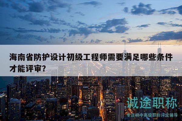 海南省防护设计初级工程师需要满足哪些条件才能评审？