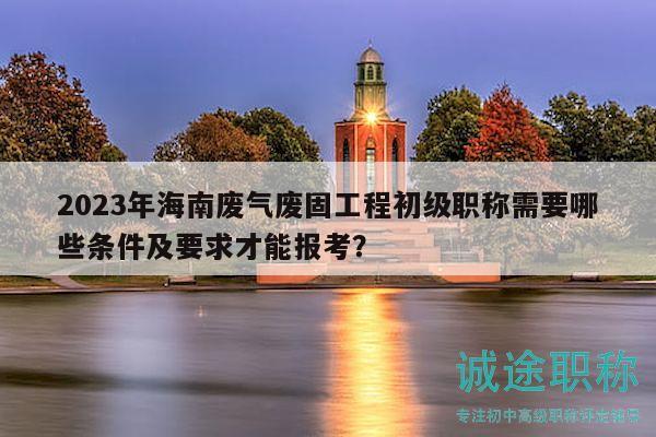 2023年海南废气废固工程初级职称需要哪些条件及要求才能报考？