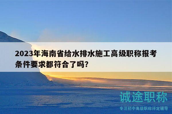 2023年海南省给水排水施工高级职称报考条件要求都符合了吗？