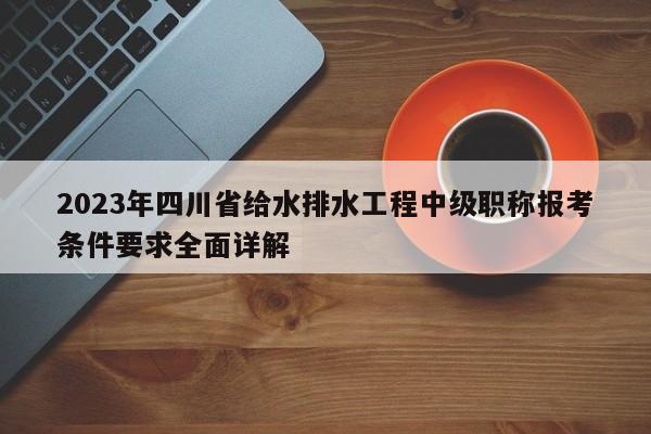2023年四川省给水排水工程中级职称报考条件要求全面详解