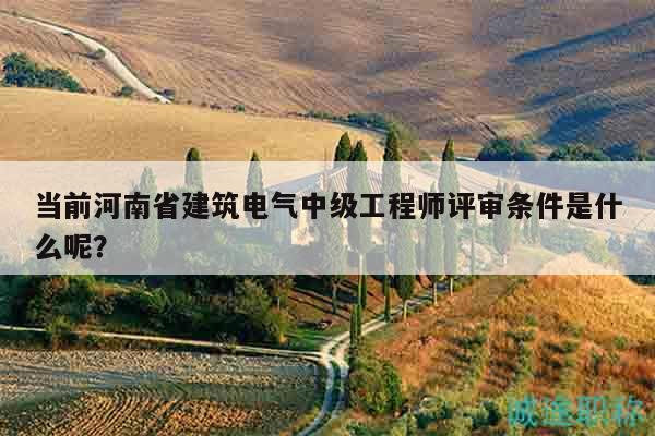 当前河南省建筑电气中级工程师评审条件是什么呢？