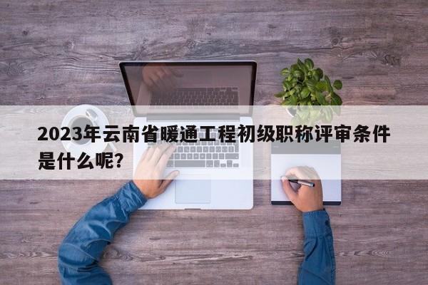 2023年云南省暖通工程初级职称评审条件是什么呢？