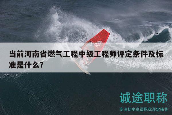 当前河南省燃气工程中级工程师评定条件及标准是什么？