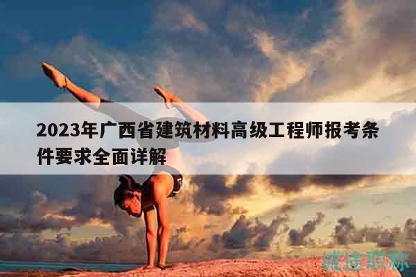 2023年广西省建筑材料高级工程师报考条件要求全面详解