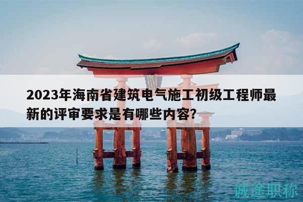 2023年海南省建筑电气施工初级工程师最新的评审要求是有哪些内容？