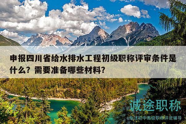 申报四川省给水排水工程初级职称评审条件是什么？需要准备哪些材料？