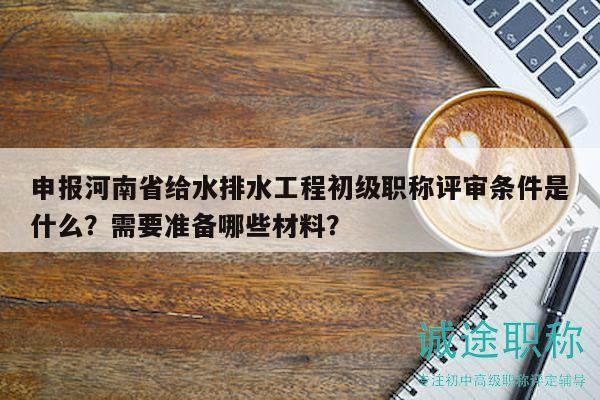 申报河南省给水排水工程初级职称评审条件是什么？需要准备哪些材料？