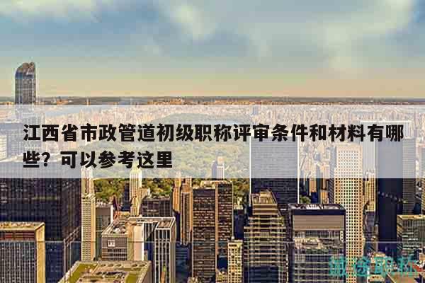 江西省市政管道初级职称评审条件和材料有哪些？可以参考这里