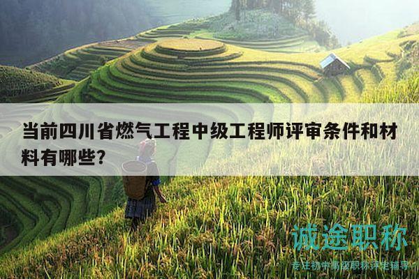 当前四川省燃气工程中级工程师评审条件和材料有哪些？